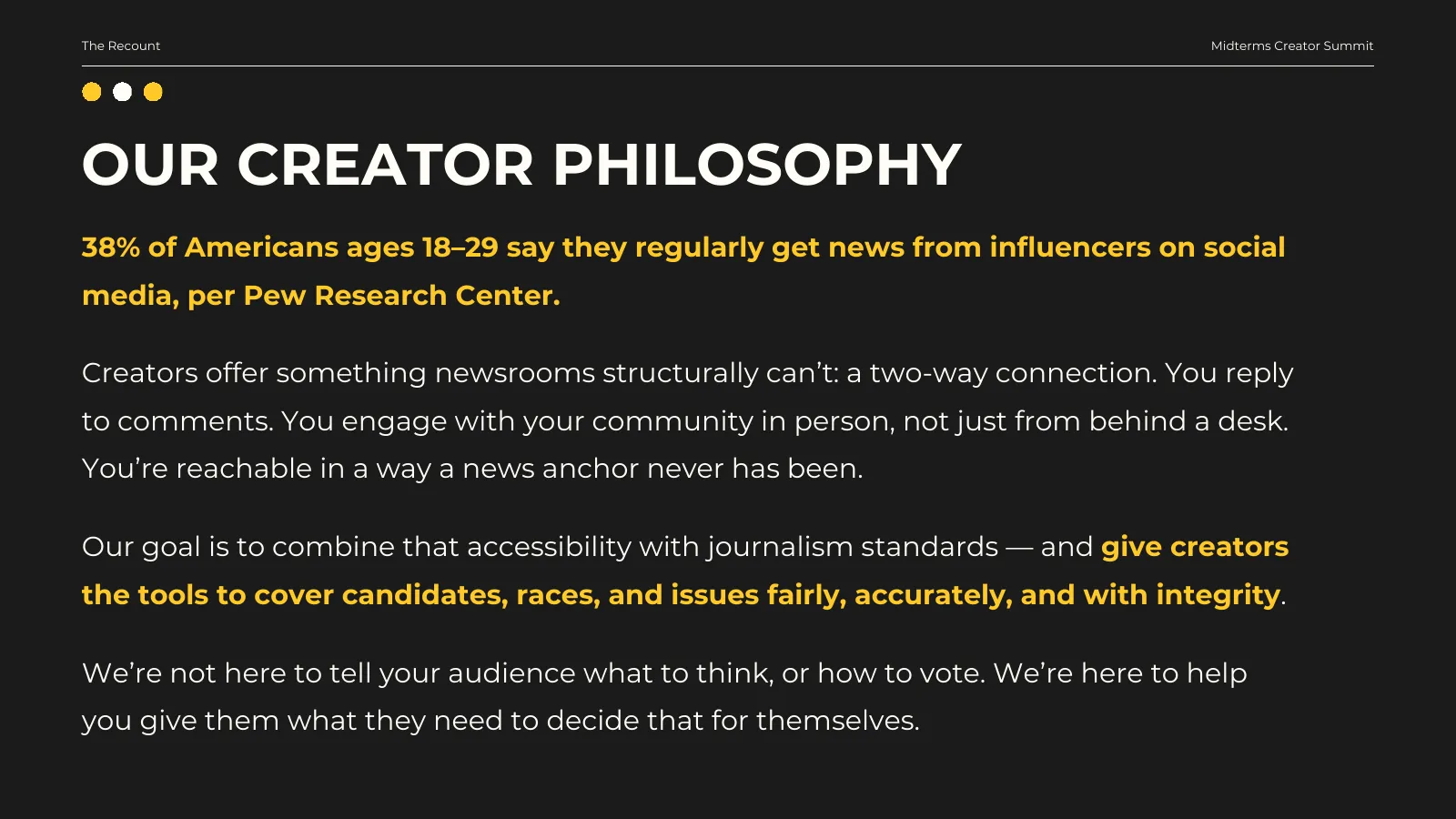 Our creator philosophy. 38% of Americans ages 18–29 say they regularly get news from influencers on social media, per Pew Research Center. Creators offer something newsrooms structurally can’t: a two-way connection. You reply to comments. You engage with your community in person, not just from behind a desk. You’re reachable in a way a news anchor never has been. Our goal is to combine that accessibility with journalism standards — and give creators the tools to cover candidates, races, and issues fairly, accurately, and with integrity. We’re not here to tell your audience what to think, or how to vote. We’re here to help you give them what they need to decide that for themselves.