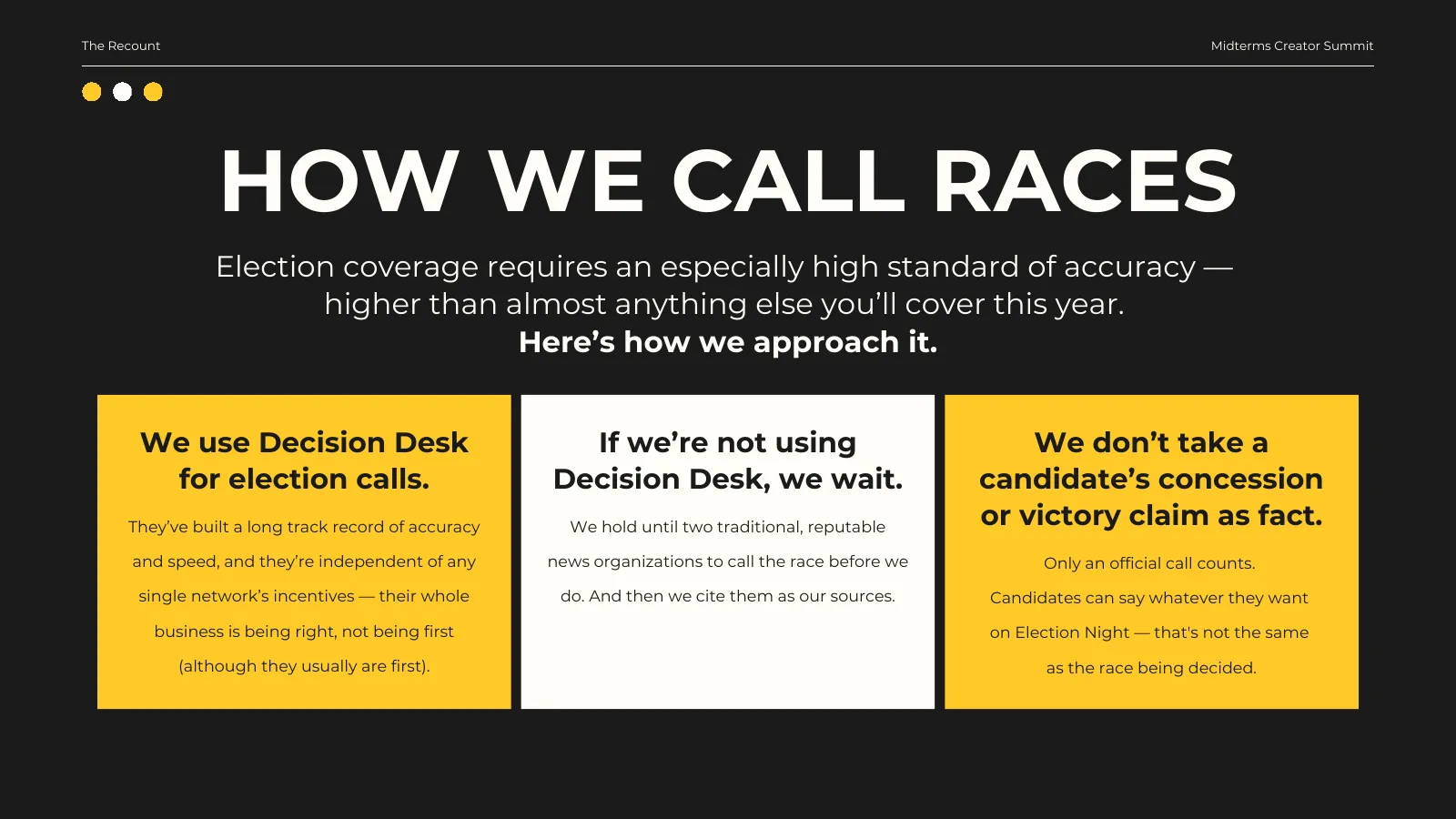 How we call races. Election coverage requires an especially high standard of accuracy — higher than almost anything else you’ll cover this year. We use Decision Desk for election calls: they’ve built a long track record of accuracy and speed, and they’re independent of any single network’s incentives. If we’re not using Decision Desk, we wait until two traditional, reputable news organizations call the race, and cite them as our sources. We don’t take a candidate’s concession or victory claim as fact — only an official call counts.