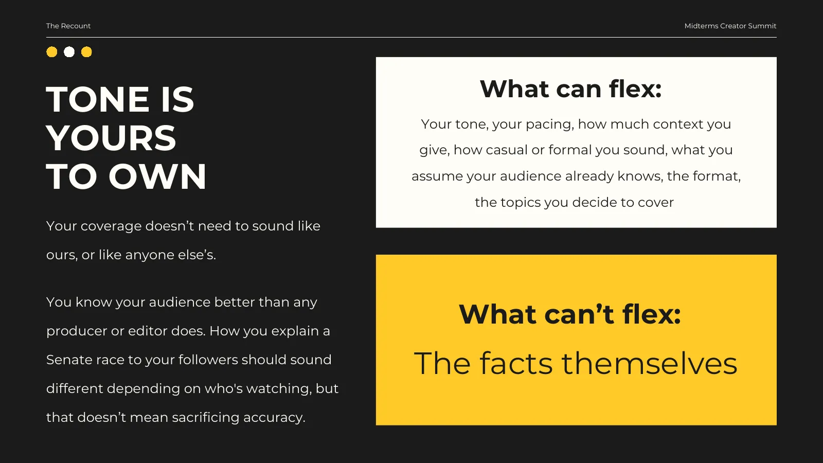 Tone is yours to own. Your coverage doesn’t need to sound like ours, or like anyone else’s. You know your audience better than any producer or editor does. How you explain a Senate race to your followers should sound different depending on who’s watching, but that doesn’t mean sacrificing accuracy. What can flex: your tone, your pacing, how much context you give, how casual or formal you sound, what you assume your audience already knows, the format, the topics you decide to cover. What can’t flex: the facts themselves.