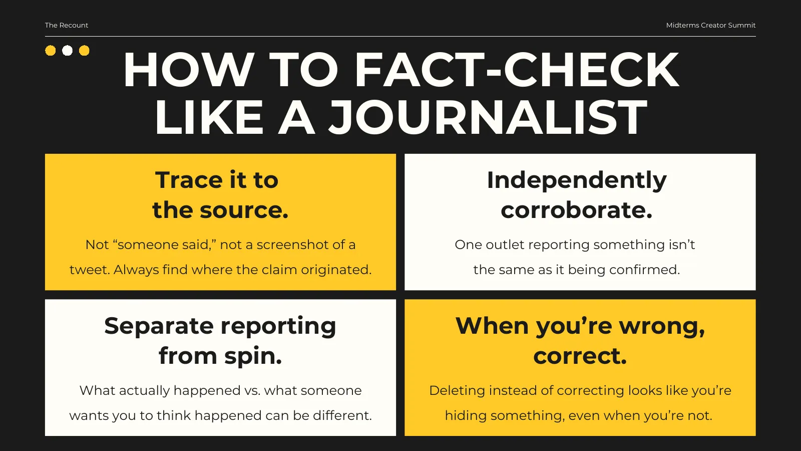 How to fact-check like a journalist. Trace it to the source: not “someone said,” not a screenshot of a tweet — always find where the claim originated. Independently corroborate: one outlet reporting something isn’t the same as it being confirmed. Separate reporting from spin: what actually happened vs. what someone wants you to think happened can be different. When you’re wrong, correct: deleting instead of correcting looks like you’re hiding something, even when you’re not.