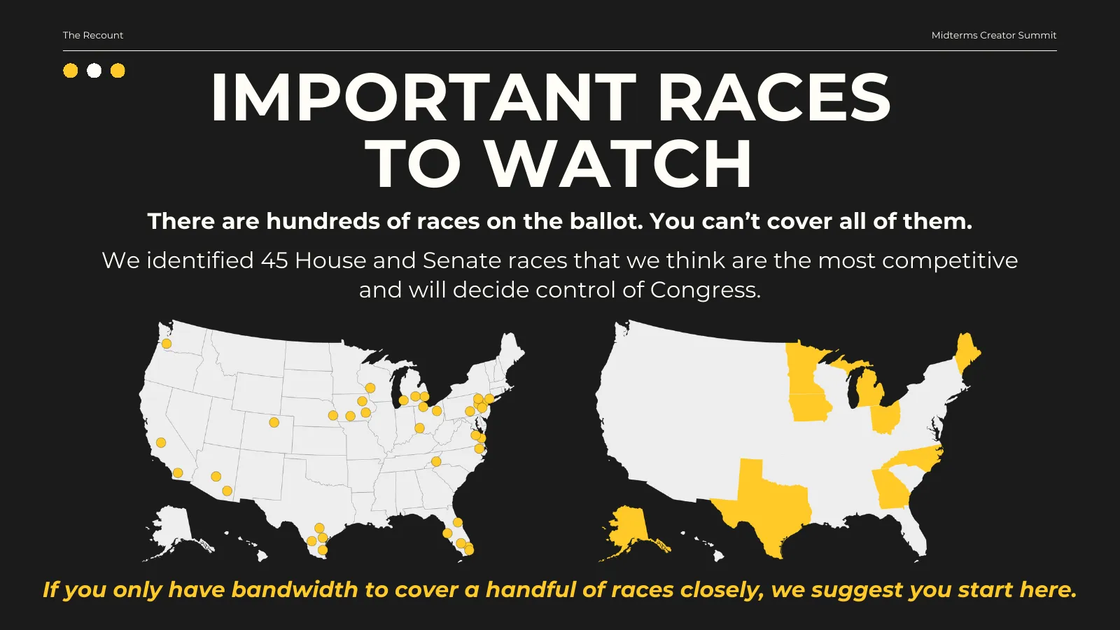 Important races to watch. There are hundreds of races on the ballot; you can’t cover all of them. We identified 45 House and Senate races that we think are the most competitive and will decide control of Congress, shown on two maps: House districts and Senate states. If you only have bandwidth to cover a handful of races closely, we suggest you start here.