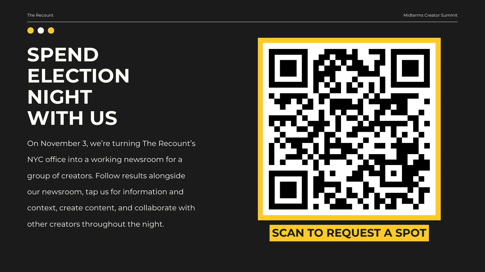 Spend Election Night with us. On November 3, we’re turning The Recount’s NYC office into a working newsroom for a group of creators. Follow results alongside our newsroom, tap us for information and context, create content, and collaborate with other creators throughout the night. Scan to request a spot.